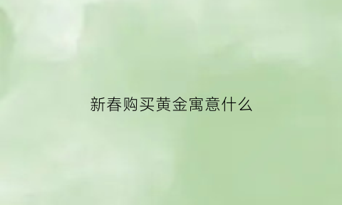 新春购买黄金寓意什么(新年买金子的寓意)