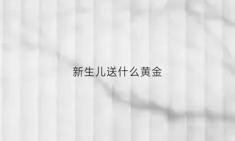 新生儿送什么黄金(给新生儿送什么黄金)