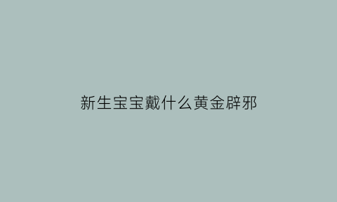 新生宝宝戴什么黄金辟邪(新生宝宝戴什么黄金辟邪最好)