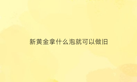 新黄金拿什么泡就可以做旧(新买的黄金怎么让它变旧)