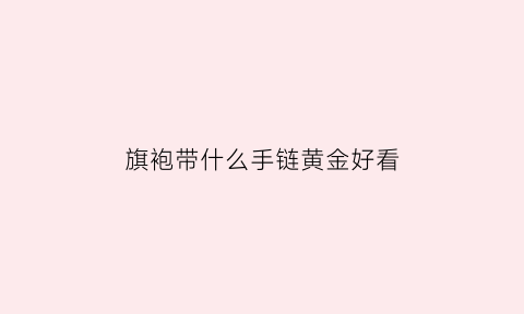 旗袍带什么手链黄金好看(穿旗袍带什么手镯好看吗)