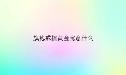 旗袍戒指黄金寓意什么(旗袍佩戴什么项链)