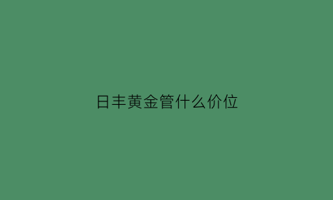 日丰黄金管什么价位(日丰黄金管价格是多少)