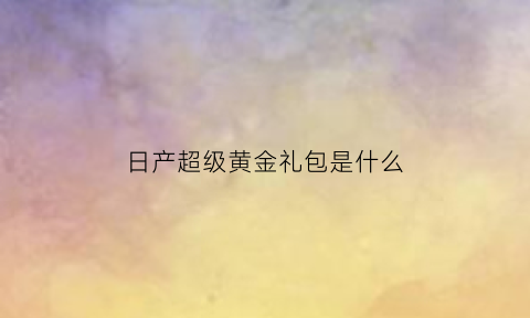 日产超级黄金礼包是什么(东风日产会员金卡)