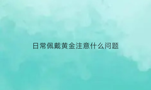 日常佩戴黄金注意什么问题