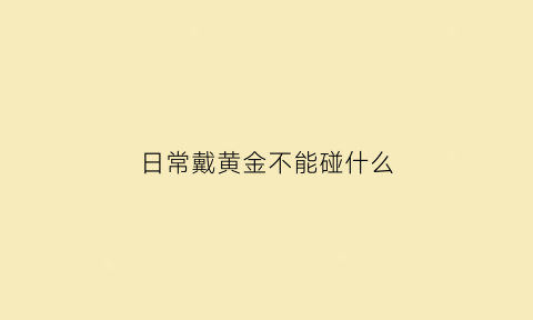 日常戴黄金不能碰什么(黄金不能随便戴)