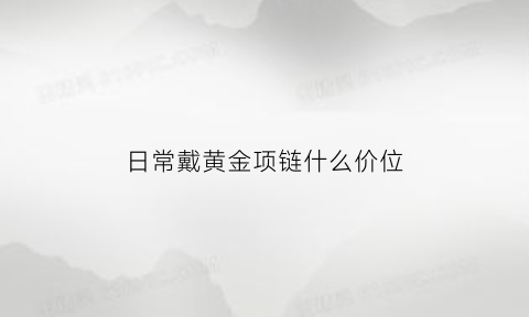 日常戴黄金项链什么价位(戴黄金项链有什么作用)