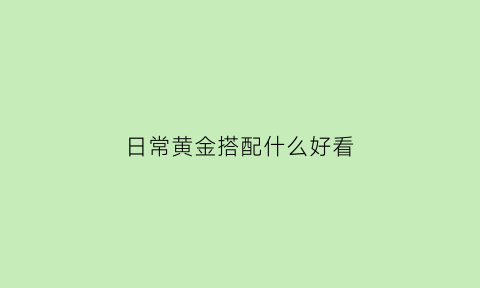 日常黄金搭配什么好看(黄金配饰怎么搭配好看)