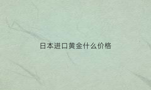 日本进口黄金什么价格(日本进口黄金什么价格便宜)