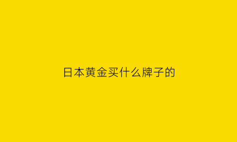 日本黄金买什么牌子的(日本的金饰品怎么样)