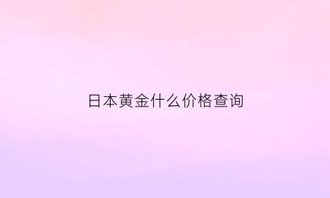 日本黄金什么价格查询(2020年日本黄金价格)