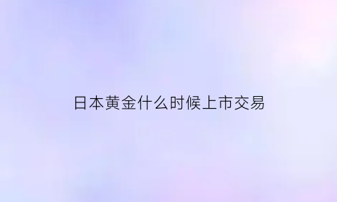 日本黄金什么时候上市交易(日本的黄金价格是多少)