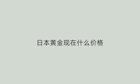 日本黄金现在什么价格(日本黄金价格跟国内比)