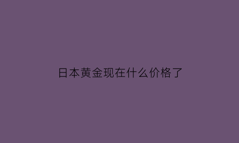 日本黄金现在什么价格了(日本黄金的价格)