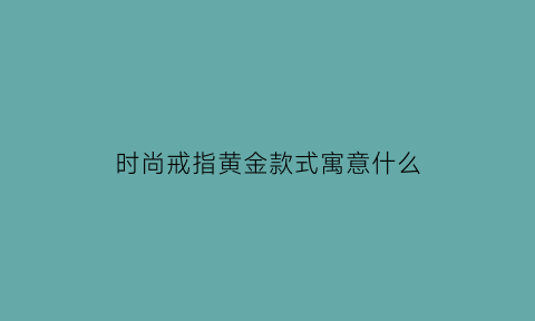 时尚戒指黄金款式寓意什么(时尚戒指黄金款式寓意什么呢)