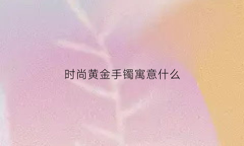 时尚黄金手镯寓意什么(时尚金镯子啥牌子好)