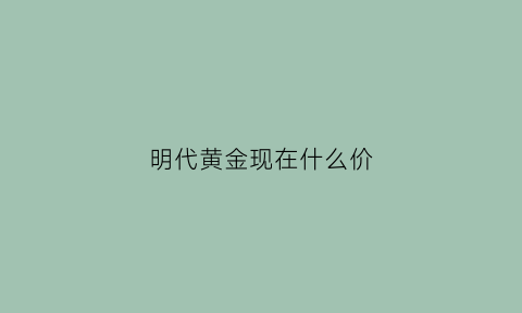 明代黄金现在什么价(明代黄金现在什么价格)