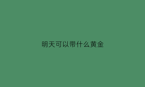 明天可以带什么黄金(明天可以带手机吗)