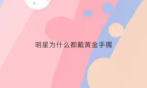 明星为什么都戴黄金手镯(明星为什么不戴玉手镯)