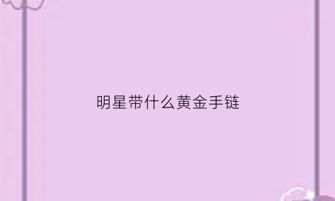 明星带什么黄金手链(明星带什么黄金手链好看)