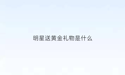 明星送黄金礼物是什么(明星送礼金一般多少)