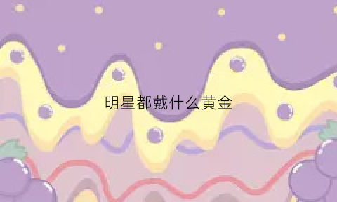 明星都戴什么黄金(明星都戴什么黄金吊坠)