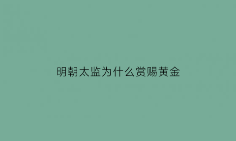 明朝太监为什么赏赐黄金(明朝太监为什么赏赐黄金呢)