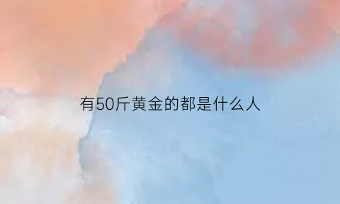 有50斤黄金的都是什么人(五十斤黄金一个人能拿走吗)