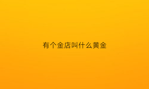 有个金店叫什么黄金(有哪些黄金店)