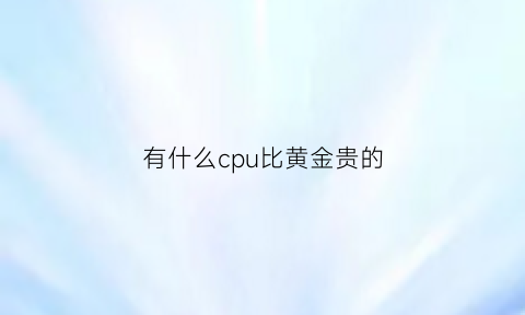 有什么cpu比黄金贵的(有什么cpu比黄金贵的品牌)