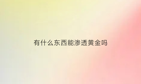 有什么东西能渗透黄金吗(什么东西能腐蚀黄金)