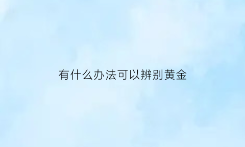 有什么办法可以辨别黄金(有什么办法可以辨别黄金的真假)