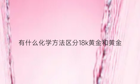 有什么化学方法区分18k黄金和黄金(区分18k黄金和黄金的化学方法)