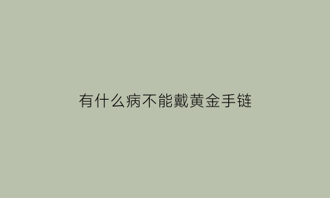 有什么病不能戴黄金手链(什么人不能带黄金手镯)