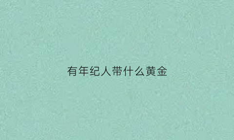 有年纪人带什么黄金(老年人带什么金首饰)