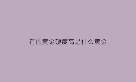 有的黄金硬度高是什么黄金(硬度高的黄金比硬度低的贵吗)