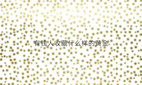 有钱人收藏什么样的黄金(有钱人买黄金吗)