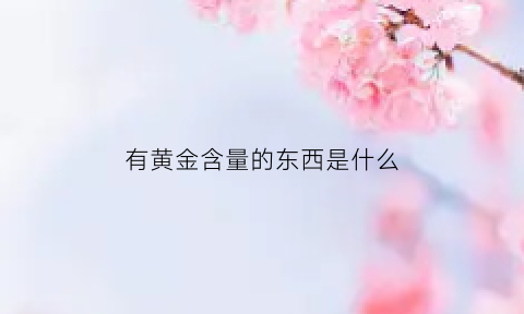 有黄金含量的东西是什么(什么含黄金量高)