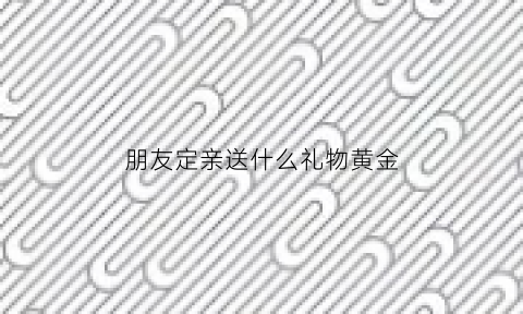 朋友定亲送什么礼物黄金