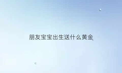 朋友宝宝出生送什么黄金(朋友宝宝出生送金手镯可以吗)