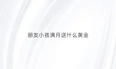 朋友小孩满月送什么黄金(朋友小孩满月送什么好男孩)