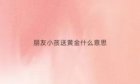 朋友小孩送黄金什么意思(朋友小孩送黄金什么意思啊)