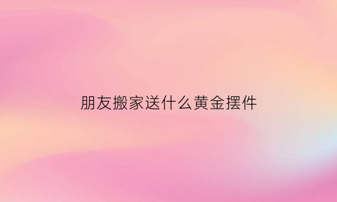 朋友搬家送什么黄金摆件(朋友搬家送什么黄金摆件好)