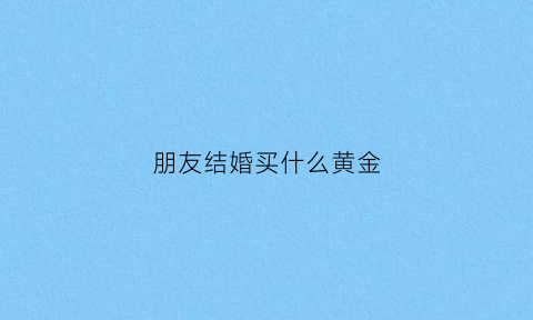 朋友结婚买什么黄金(朋友结婚买啥)