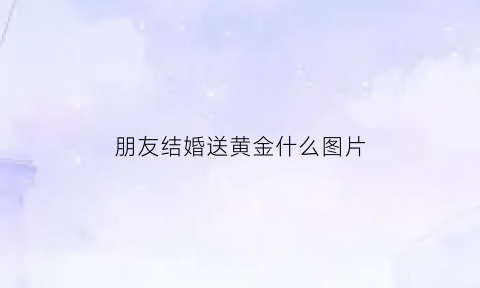 朋友结婚送黄金什么图片(朋友结婚送黄金什么图片好)