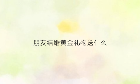 朋友结婚黄金礼物送什么(朋友结婚送金项链好吗)