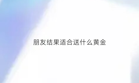 朋友结果适合送什么黄金