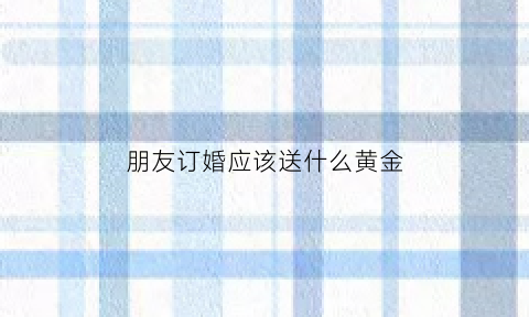 朋友订婚应该送什么黄金(朋友订亲送什么花)