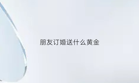 朋友订婚送什么黄金(好朋友订婚了该送多少钱合适)