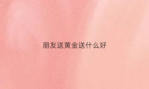 朋友送黄金送什么好(朋友之间送黄金)